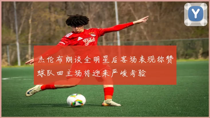 杰伦布朗谈全明星后客场表现称赞球队回主场将迎来严峻考验