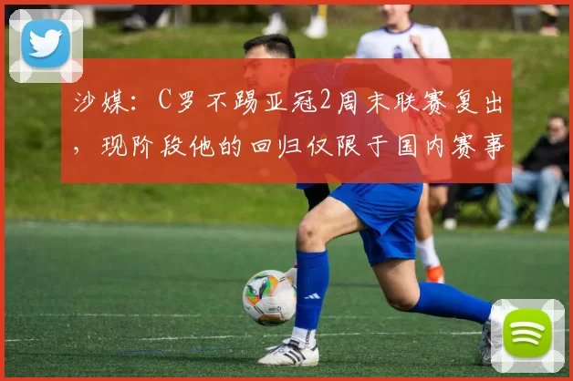 沙媒：C罗不踢亚冠2周末联赛复出，现阶段他的回归仅限于国内赛事