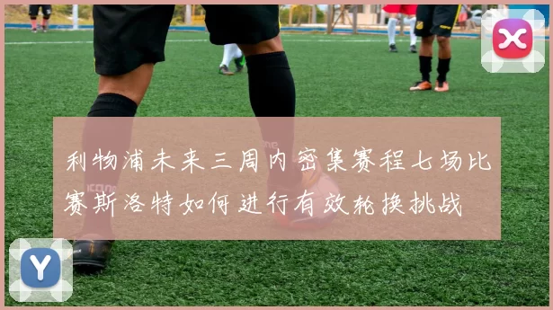 利物浦未来三周内密集赛程七场比赛斯洛特如何进行有效轮换挑战
