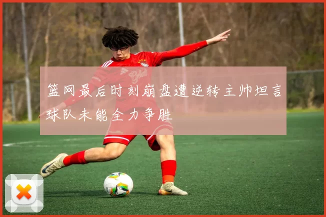 篮网最后时刻崩盘遭逆转主帅坦言球队未能全力争胜