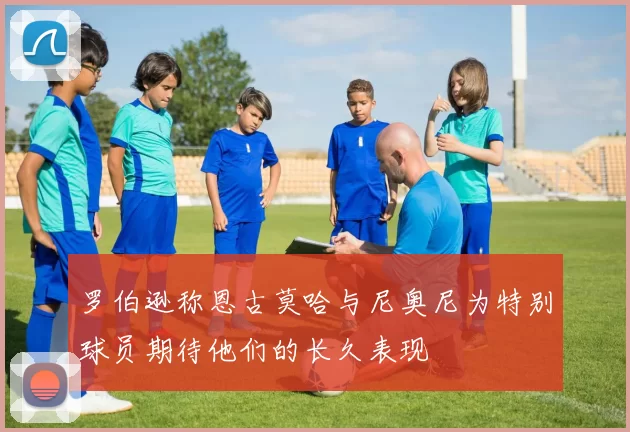 罗伯逊称恩古莫哈与尼奥尼为特别球员期待他们的长久表现