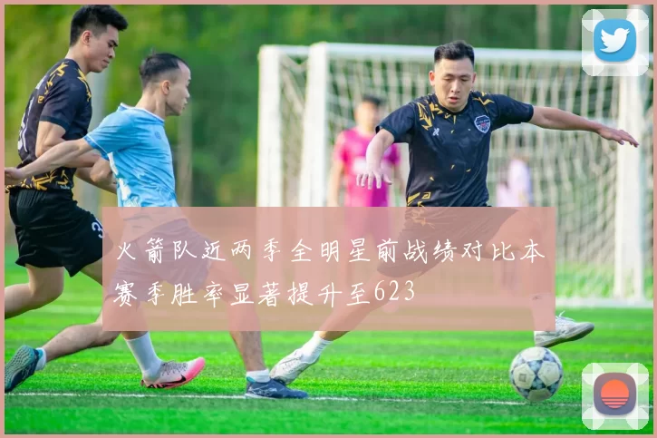火箭队近两季全明星前战绩对比本赛季胜率显著提升至623