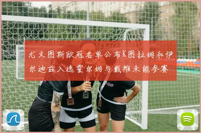 尤文图斯欧冠名单公布K图拉姆和伊尔迪兹入选霍尔姆与戴维未能参赛