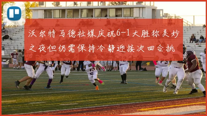 沃尔特马德社媒庆祝6-1大胜称美妙之夜但仍需保持冷静迎接次回合挑战